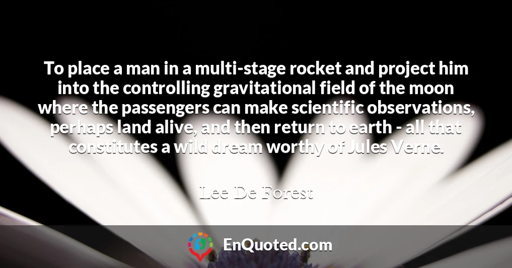 To place a man in a multi-stage rocket and project him into the controlling gravitational field of the moon where the passengers can make scientific observations, perhaps land alive, and then return to earth - all that constitutes a wild dream worthy of Jules Verne.