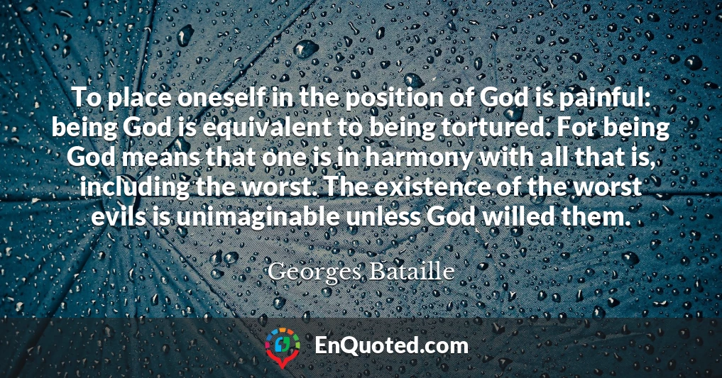 To place oneself in the position of God is painful: being God is equivalent to being tortured. For being God means that one is in harmony with all that is, including the worst. The existence of the worst evils is unimaginable unless God willed them.