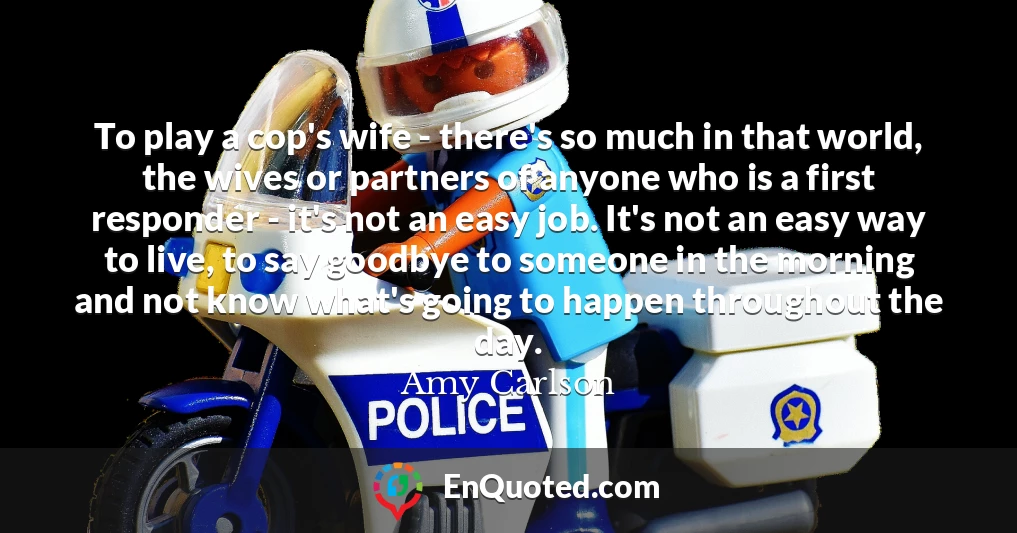 To play a cop's wife - there's so much in that world, the wives or partners of anyone who is a first responder - it's not an easy job. It's not an easy way to live, to say goodbye to someone in the morning and not know what's going to happen throughout the day.