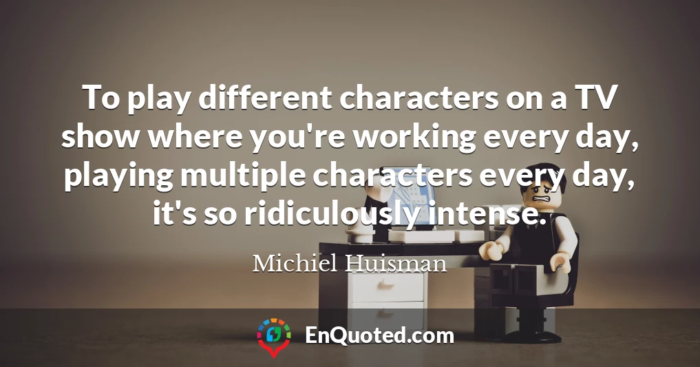 To play different characters on a TV show where you're working every day, playing multiple characters every day, it's so ridiculously intense.