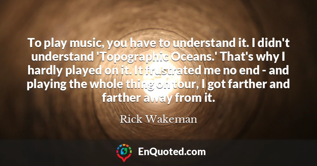 To play music, you have to understand it. I didn't understand 'Topographic Oceans.' That's why I hardly played on it. It frustrated me no end - and playing the whole thing on tour, I got farther and farther away from it.