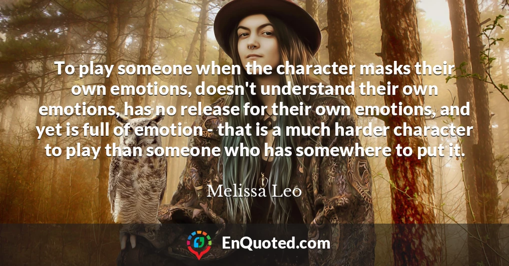 To play someone when the character masks their own emotions, doesn't understand their own emotions, has no release for their own emotions, and yet is full of emotion - that is a much harder character to play than someone who has somewhere to put it.