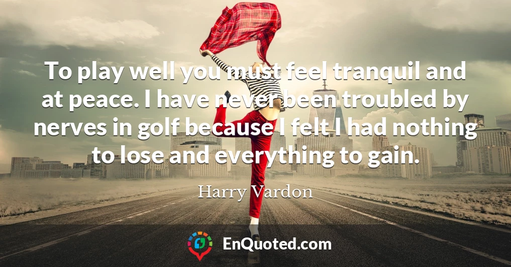 To play well you must feel tranquil and at peace. I have never been troubled by nerves in golf because I felt I had nothing to lose and everything to gain.