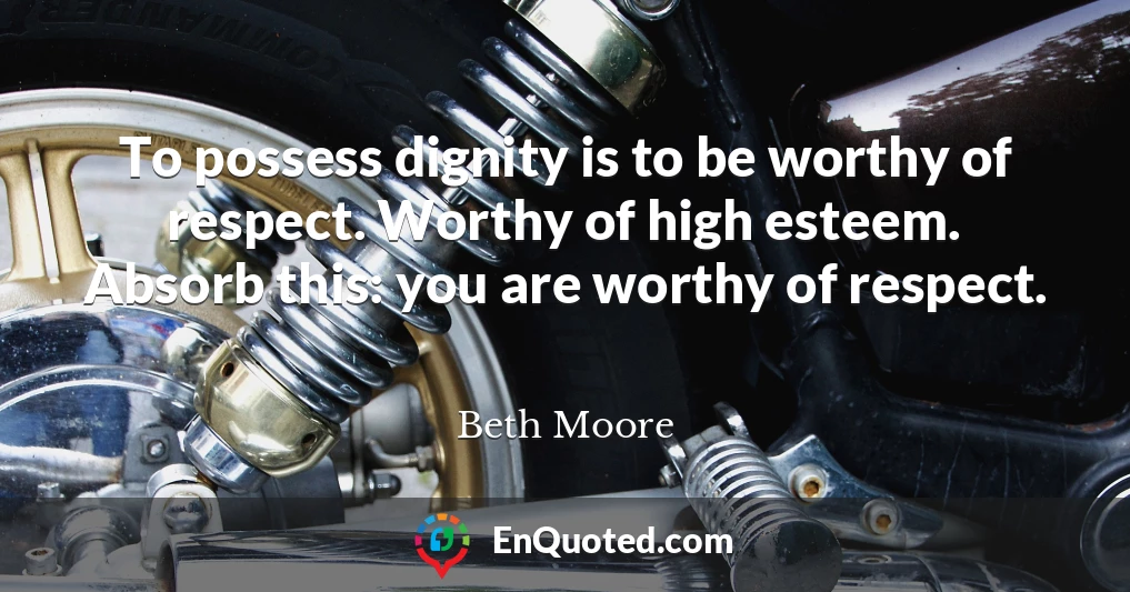 To possess dignity is to be worthy of respect. Worthy of high esteem. Absorb this: you are worthy of respect.