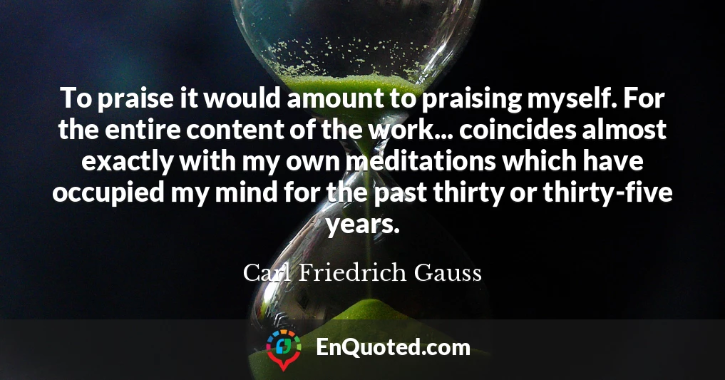 To praise it would amount to praising myself. For the entire content of the work... coincides almost exactly with my own meditations which have occupied my mind for the past thirty or thirty-five years.