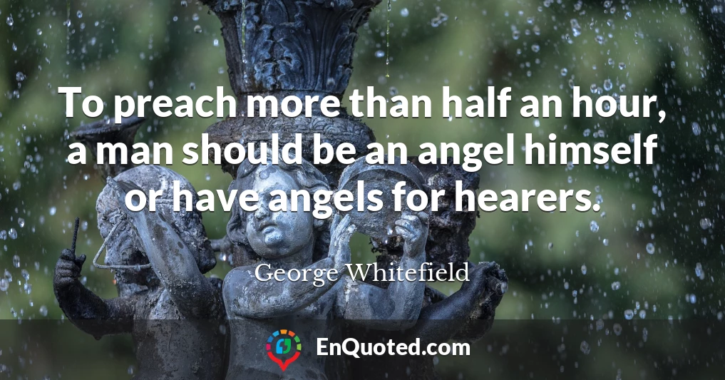 To preach more than half an hour, a man should be an angel himself or have angels for hearers.