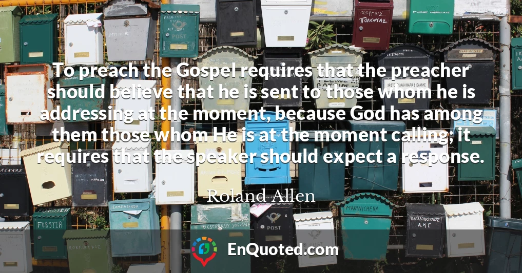 To preach the Gospel requires that the preacher should believe that he is sent to those whom he is addressing at the moment, because God has among them those whom He is at the moment calling; it requires that the speaker should expect a response.