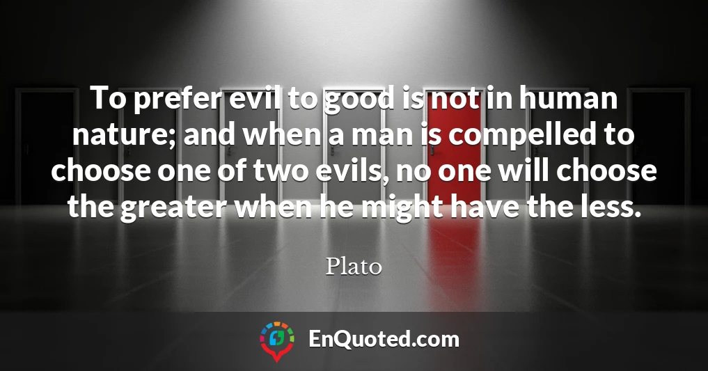 To prefer evil to good is not in human nature; and when a man is compelled to choose one of two evils, no one will choose the greater when he might have the less.