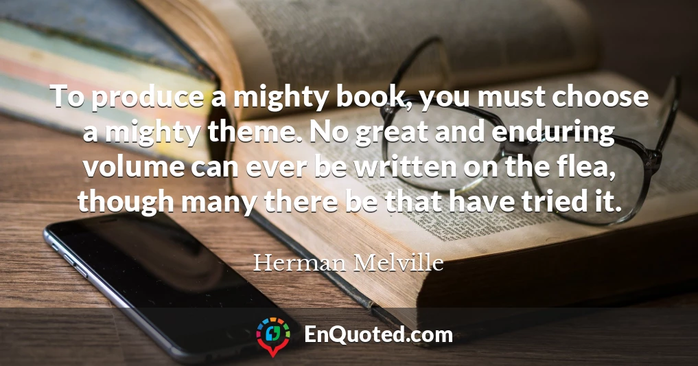 To produce a mighty book, you must choose a mighty theme. No great and enduring volume can ever be written on the flea, though many there be that have tried it.