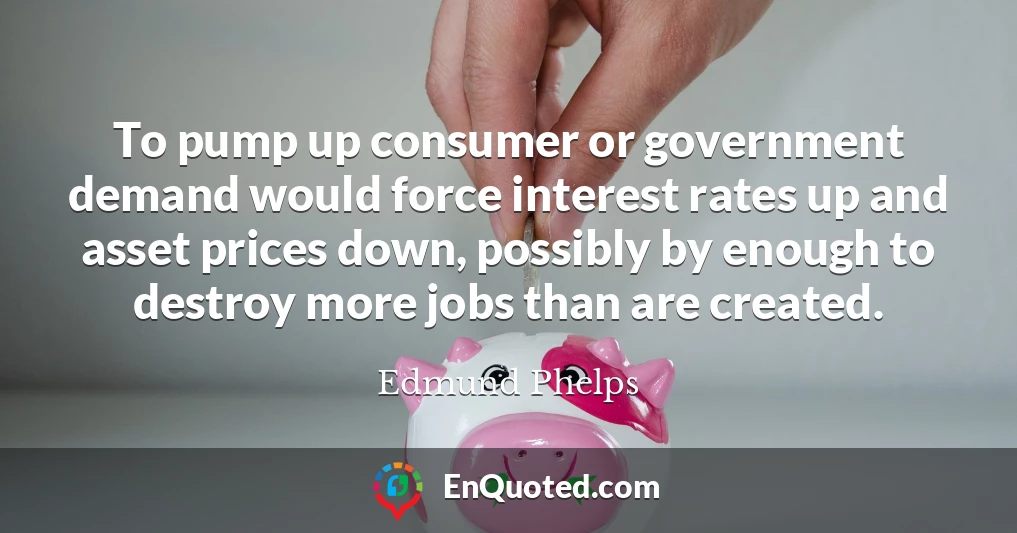 To pump up consumer or government demand would force interest rates up and asset prices down, possibly by enough to destroy more jobs than are created.