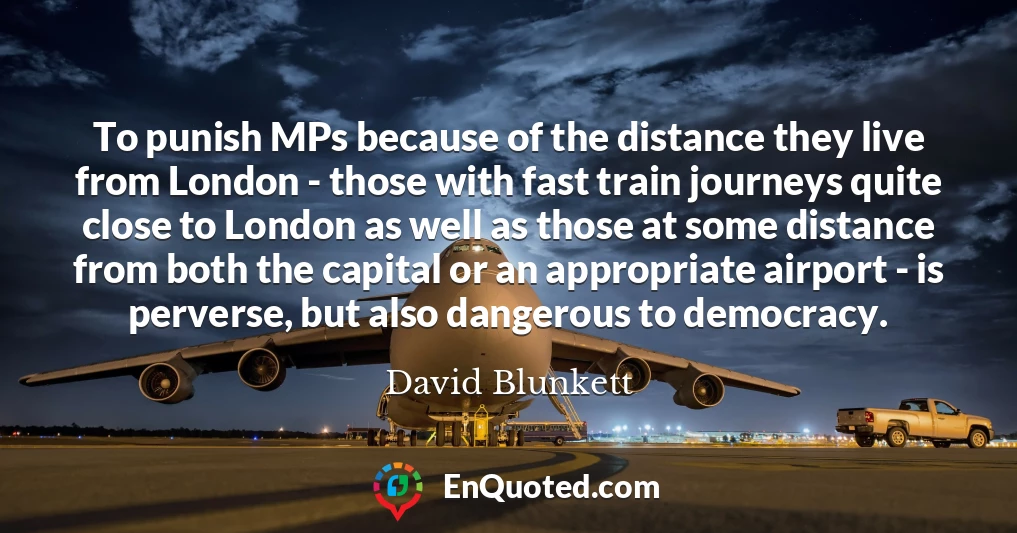 To punish MPs because of the distance they live from London - those with fast train journeys quite close to London as well as those at some distance from both the capital or an appropriate airport - is perverse, but also dangerous to democracy.