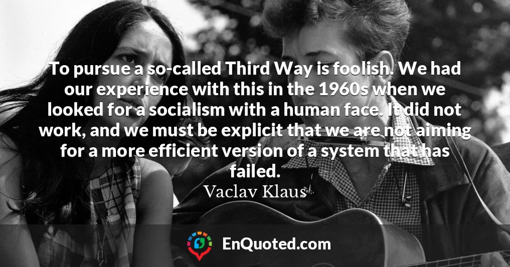 To pursue a so-called Third Way is foolish. We had our experience with this in the 1960s when we looked for a socialism with a human face. It did not work, and we must be explicit that we are not aiming for a more efficient version of a system that has failed.