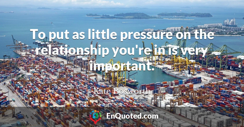 To put as little pressure on the relationship you're in is very important.