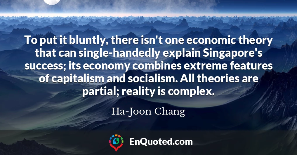 To put it bluntly, there isn't one economic theory that can single-handedly explain Singapore's success; its economy combines extreme features of capitalism and socialism. All theories are partial; reality is complex.