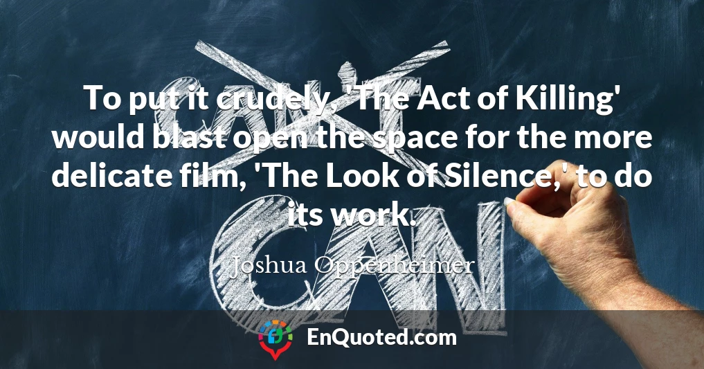 To put it crudely, 'The Act of Killing' would blast open the space for the more delicate film, 'The Look of Silence,' to do its work.