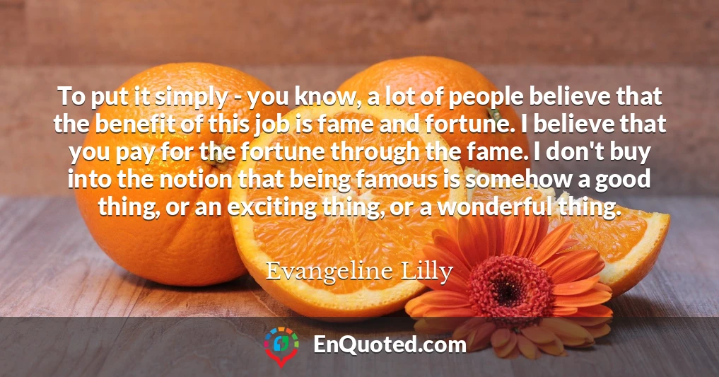 To put it simply - you know, a lot of people believe that the benefit of this job is fame and fortune. I believe that you pay for the fortune through the fame. I don't buy into the notion that being famous is somehow a good thing, or an exciting thing, or a wonderful thing.