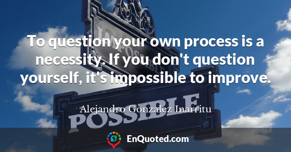 To question your own process is a necessity. If you don't question yourself, it's impossible to improve.