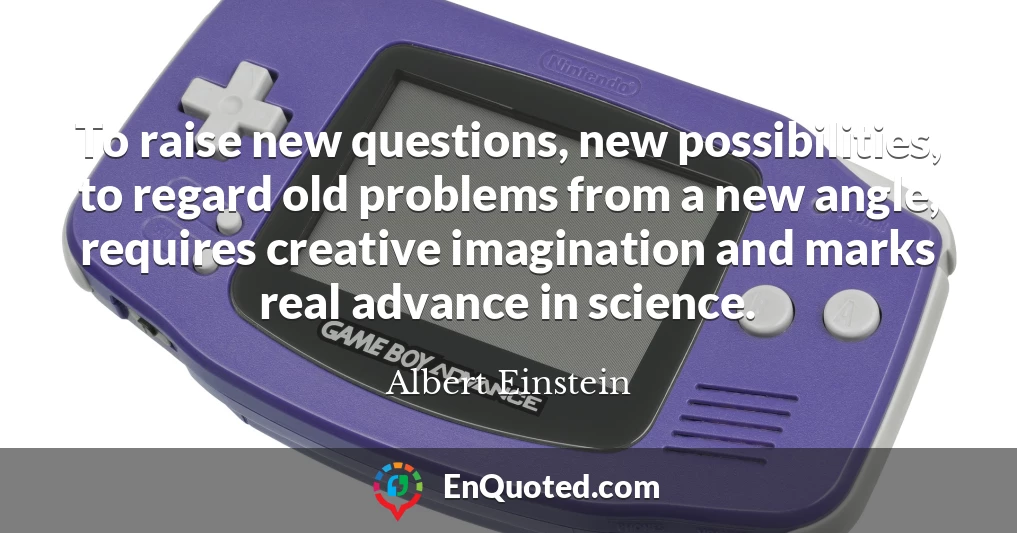 To raise new questions, new possibilities, to regard old problems from a new angle, requires creative imagination and marks real advance in science.