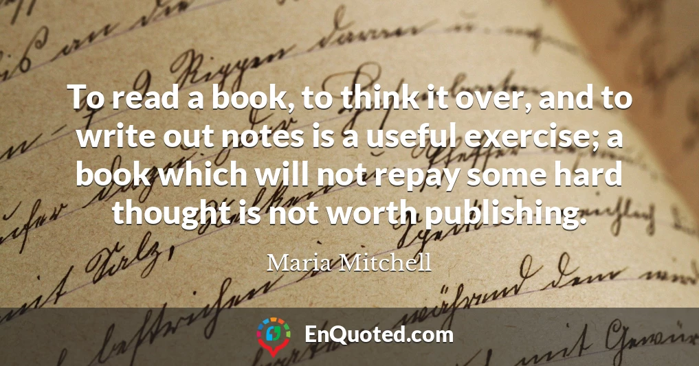 To read a book, to think it over, and to write out notes is a useful exercise; a book which will not repay some hard thought is not worth publishing.