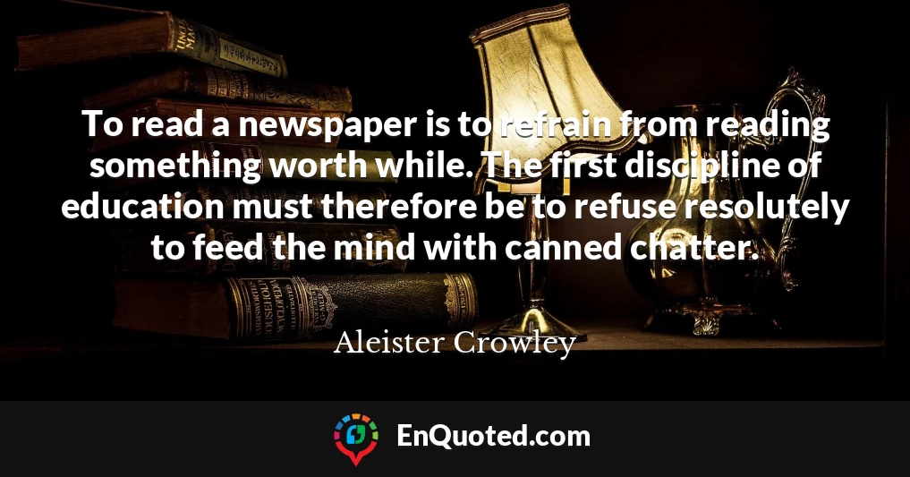 To read a newspaper is to refrain from reading something worth while. The first discipline of education must therefore be to refuse resolutely to feed the mind with canned chatter.