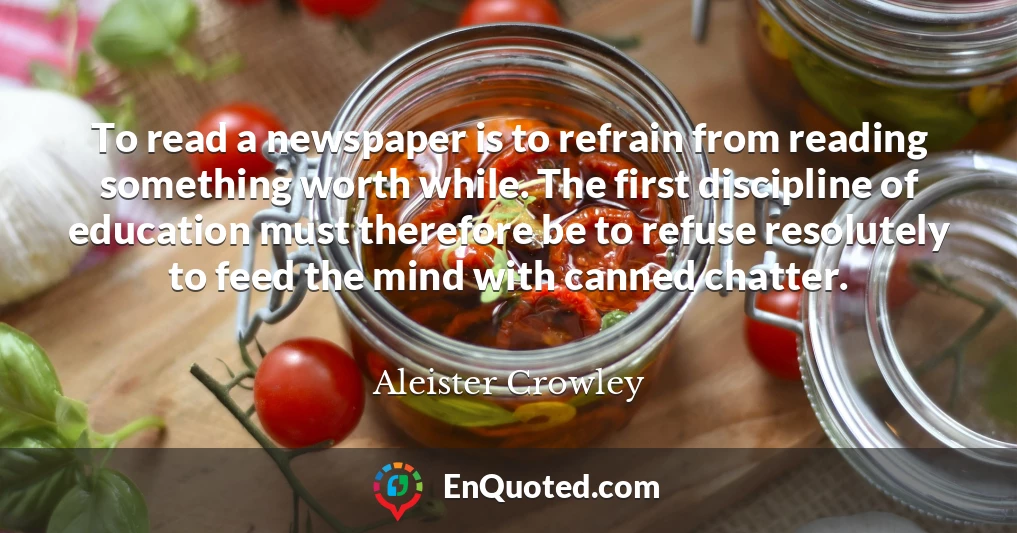 To read a newspaper is to refrain from reading something worth while. The first discipline of education must therefore be to refuse resolutely to feed the mind with canned chatter.