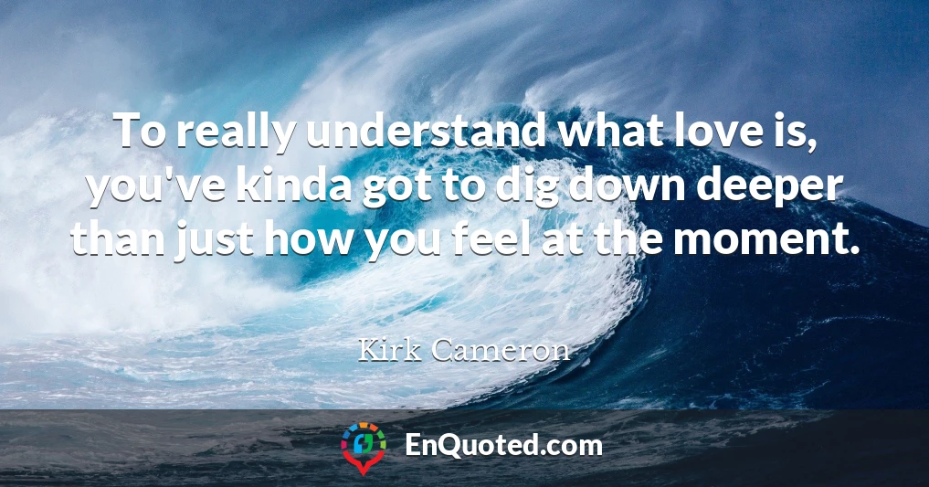 To really understand what love is, you've kinda got to dig down deeper than just how you feel at the moment.