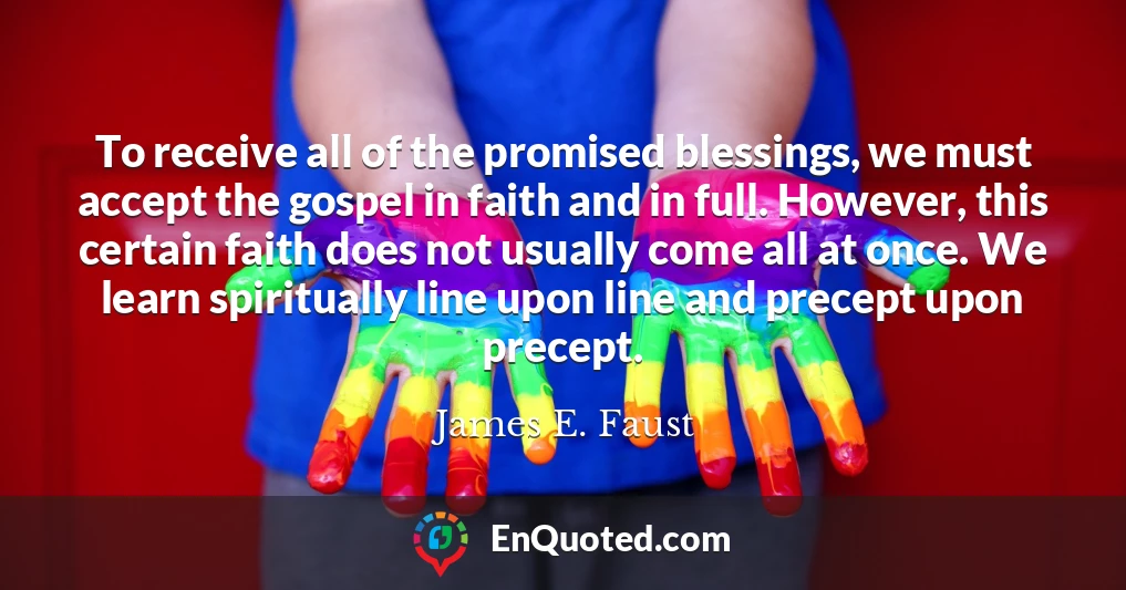 To receive all of the promised blessings, we must accept the gospel in faith and in full. However, this certain faith does not usually come all at once. We learn spiritually line upon line and precept upon precept.