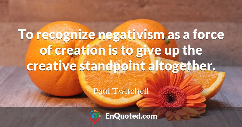 To recognize negativism as a force of creation is to give up the creative standpoint altogether.