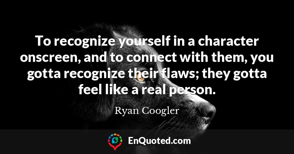 To recognize yourself in a character onscreen, and to connect with them, you gotta recognize their flaws; they gotta feel like a real person.