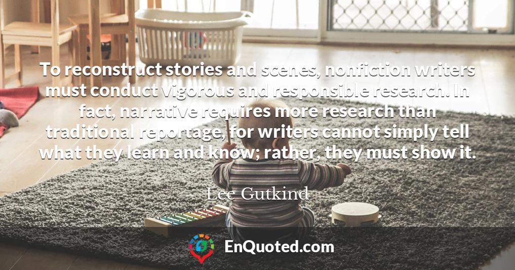 To reconstruct stories and scenes, nonfiction writers must conduct vigorous and responsible research. In fact, narrative requires more research than traditional reportage, for writers cannot simply tell what they learn and know; rather, they must show it.