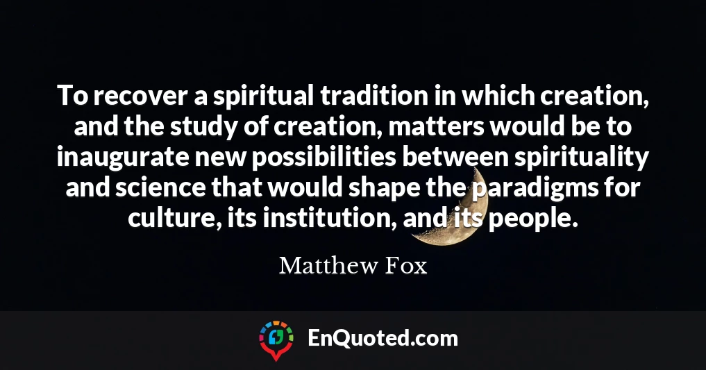 To recover a spiritual tradition in which creation, and the study of creation, matters would be to inaugurate new possibilities between spirituality and science that would shape the paradigms for culture, its institution, and its people.