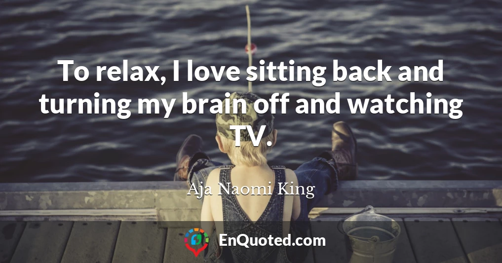 To relax, I love sitting back and turning my brain off and watching TV.