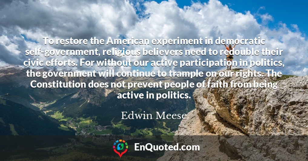 To restore the American experiment in democratic self-government, religious believers need to redouble their civic efforts. For without our active participation in politics, the government will continue to trample on our rights. The Constitution does not prevent people of faith from being active in politics.