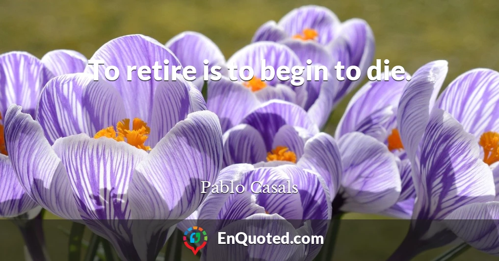 To retire is to begin to die.