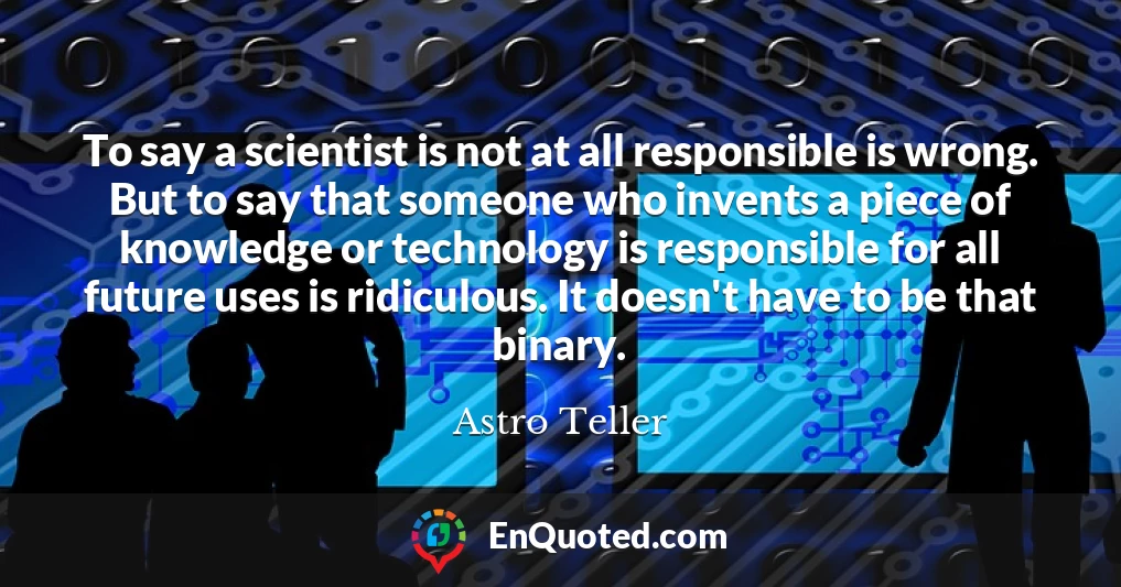 To say a scientist is not at all responsible is wrong. But to say that someone who invents a piece of knowledge or technology is responsible for all future uses is ridiculous. It doesn't have to be that binary.