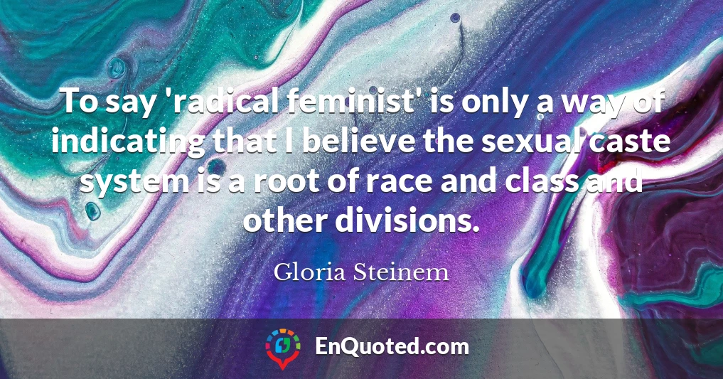 To say 'radical feminist' is only a way of indicating that I believe the sexual caste system is a root of race and class and other divisions.