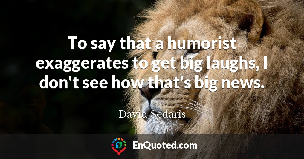 To say that a humorist exaggerates to get big laughs, I don't see how that's big news.