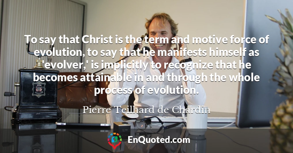 To say that Christ is the term and motive force of evolution, to say that he manifests himself as 'evolver,' is implicitly to recognize that he becomes attainable in and through the whole process of evolution.