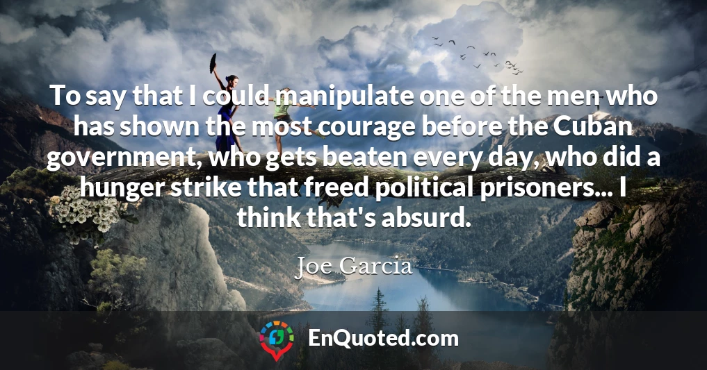 To say that I could manipulate one of the men who has shown the most courage before the Cuban government, who gets beaten every day, who did a hunger strike that freed political prisoners... I think that's absurd.