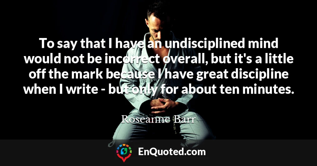 To say that I have an undisciplined mind would not be incorrect overall, but it's a little off the mark because I have great discipline when I write - but only for about ten minutes.
