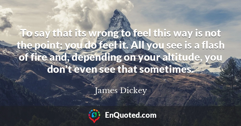 To say that its wrong to feel this way is not the point; you do feel it. All you see is a flash of fire and, depending on your altitude, you don't even see that sometimes.