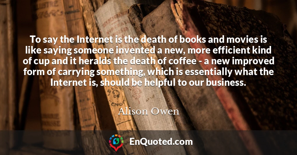 To say the Internet is the death of books and movies is like saying someone invented a new, more efficient kind of cup and it heralds the death of coffee - a new improved form of carrying something, which is essentially what the Internet is, should be helpful to our business.