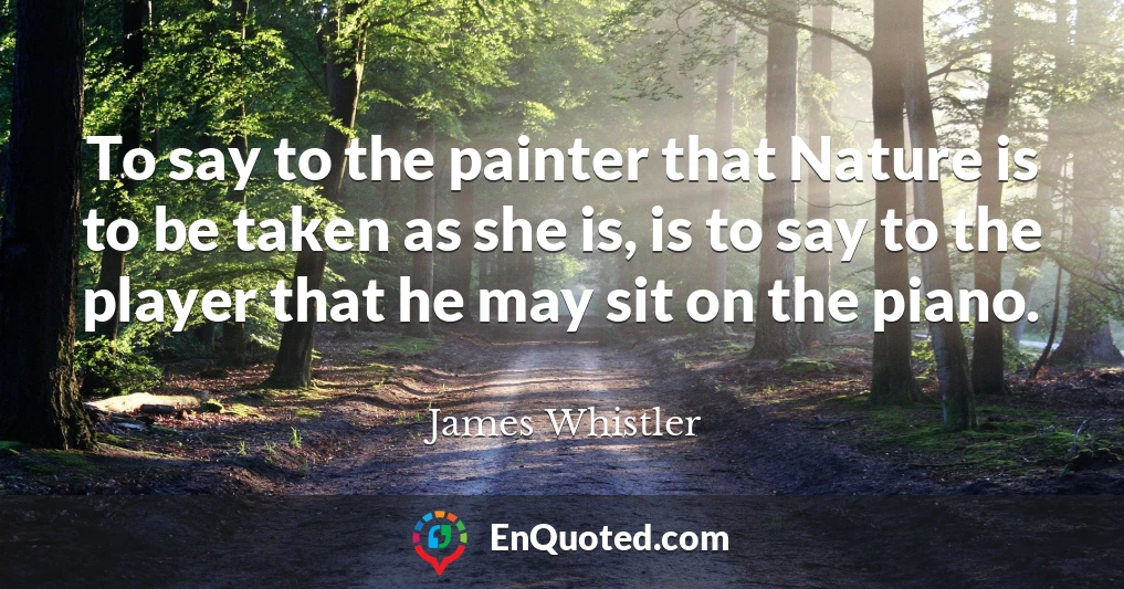 To say to the painter that Nature is to be taken as she is, is to say to the player that he may sit on the piano.