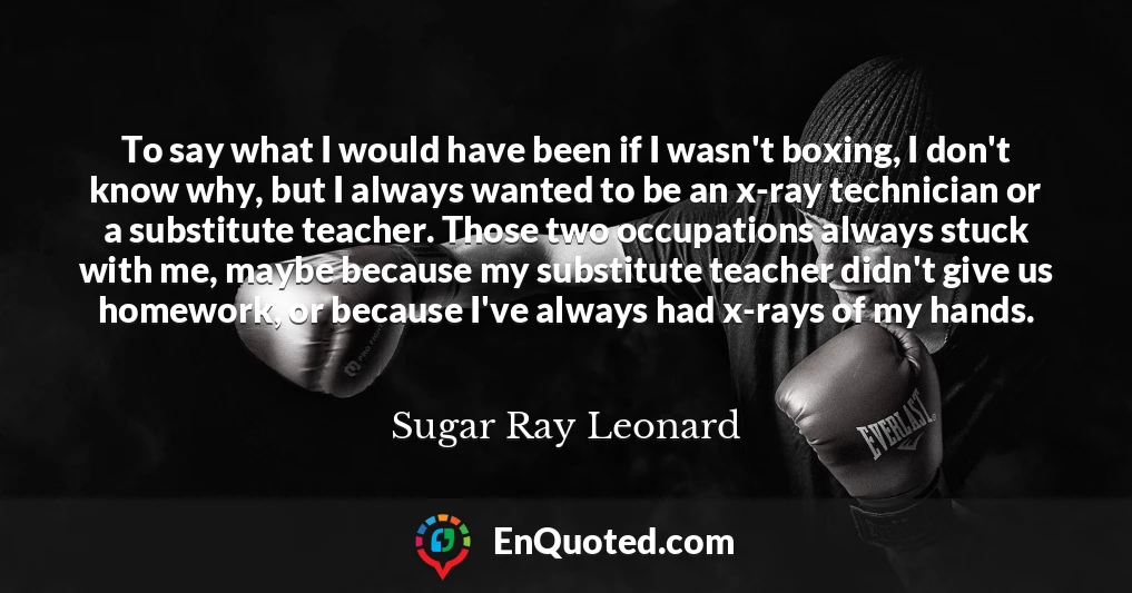 To say what I would have been if I wasn't boxing, I don't know why, but I always wanted to be an x-ray technician or a substitute teacher. Those two occupations always stuck with me, maybe because my substitute teacher didn't give us homework, or because I've always had x-rays of my hands.