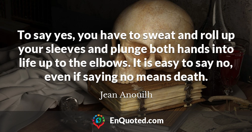 To say yes, you have to sweat and roll up your sleeves and plunge both hands into life up to the elbows. It is easy to say no, even if saying no means death.