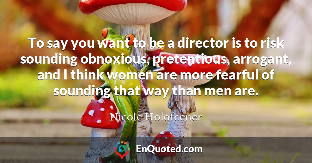 To say you want to be a director is to risk sounding obnoxious, pretentious, arrogant, and I think women are more fearful of sounding that way than men are.