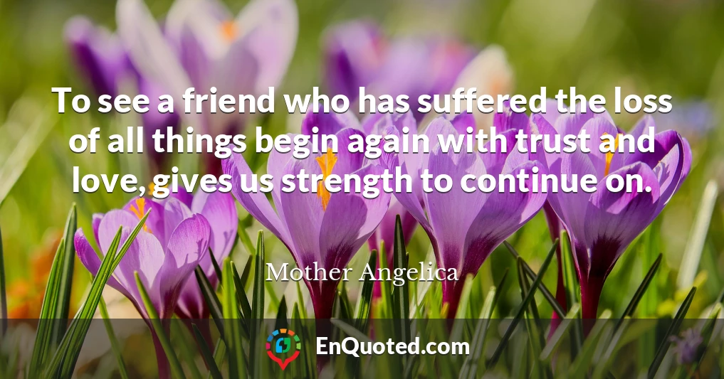 To see a friend who has suffered the loss of all things begin again with trust and love, gives us strength to continue on.