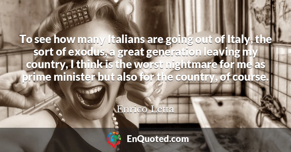 To see how many Italians are going out of Italy, the sort of exodus, a great generation leaving my country, I think is the worst nightmare for me as prime minister but also for the country, of course.