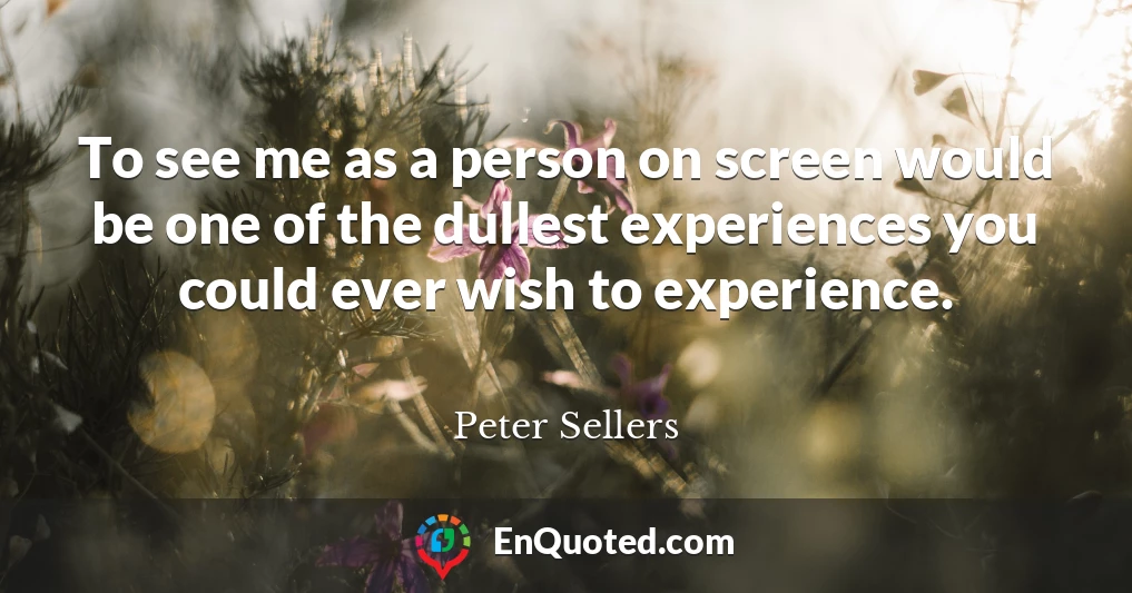 To see me as a person on screen would be one of the dullest experiences you could ever wish to experience.
