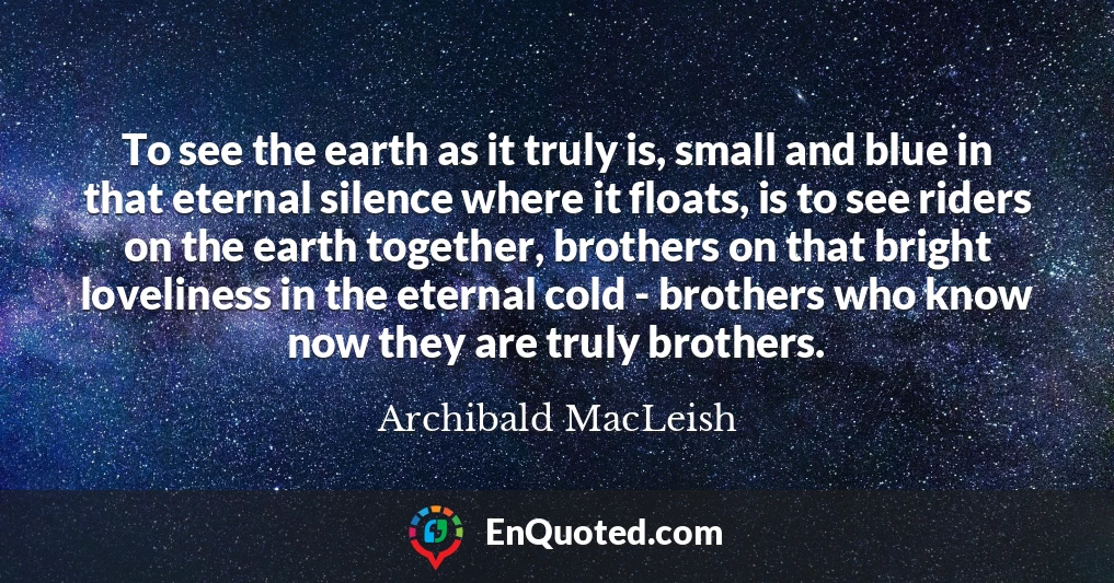 To see the earth as it truly is, small and blue in that eternal silence where it floats, is to see riders on the earth together, brothers on that bright loveliness in the eternal cold - brothers who know now they are truly brothers.